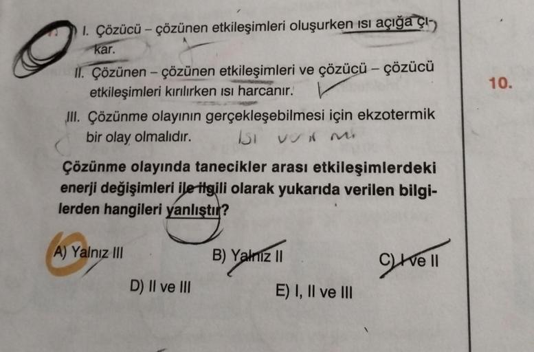 1. Çözücü – çözünen etkileşimleri oluşurken ısı açığa çı-
kar.
II. Çözünen- çözünen etkileşimleri ve çözücü - çözücü
etkileşimleri kırılırken ısı harcanır.
III. Çözünme olayının gerçekleşebilmesi için ekzotermik
bir olay olmalıdır. Isi voit m
Çözünme olayı