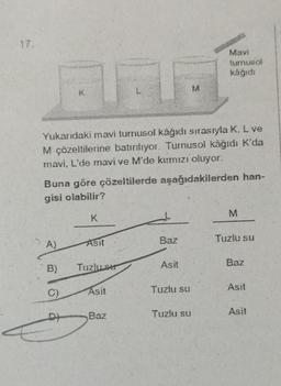 17.
A)
Yukarıdaki mavi turnusol kâğıdı sırasıyla K, L ve
M çözeltilerine batırılıyor. Turnusol kâğıdı K'da
mavi, L'de mavi ve M'de kırmızı oluyor.
B)
K
Buna göre çözeltilerde aşağıdakilerden han-
gisi olabilir?
DY
E
K
Asit
Tuzlu ser
Asit
Baz
Baz
Asit
M
Tuzlu su
Mavi
turnusol
kâğıdı
Tuzlu su
M
Tuzlu su
Baz
Asit
Asit