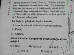 7.
911
Romalı Hukukçu Gaius (Gayus): "Köleler sahiple-
rinin hâkimiyeti altında bulunurlar. Bu hâkimiyet
kavimler hukukuna ait bir hâkimiyettir çünkü bütün
milletlerde, köle sahiplerinin köleleri üzerinde hayat
ve ölüm hakkına sahip olduklarını açıkça görebili-
riz." ifadesini kullanmıştır.
Bu ifadenin günümüz toplumlarında,
1. İnsanların kendi kaderlerini belirleyebilmesi,
II. Eşitlik,
III. Yaşama
kavramlarından hangilerine aykırı olduğu söyle-
nebilir?
A) Yalnız I
D) I ve III
B) Yalnız II
C) I ve II
E) II ve III
www.paneyayinevi.com
?
K 911