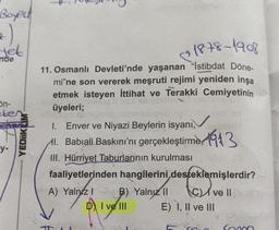 Boyect
2)
yet
nde
5n-
eten
y-
YEDIIKLIM
1878-1908
11. Osmanlı Devleti'nde yaşanan "İstibdat Döne-
mi"ne son vererek meşruti rejimi yeniden inşa
etmek isteyen İttihat ve Terakki Cemiyetinin
üyeleri;
S
101
sismsingyu nglanen,
1.
Enver ve Niyazi Beylerin isyanı,maill
l. Babiali Baskını'nı gerçekleştirme 13
III. Hürriyet Taburlarının kurulması ne o
faaliyetlerinden hangilerini desteklemişlerdir?
A) Yalnız I
B) Yalnız II
I ve III
Cve Il
E) I, II ve III
Commo