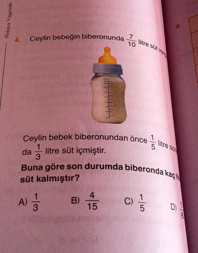 Ankara Yayıncılık
4. Ceylin bebeğin biberonunda
Ceylin bebek biberonundan önce
1
da litre süt içmiştir.
3
A)
113
7
10
B)
Buna göre son durumda biberonda kaç li
süt kalmıştır?
4
15
litre süt vare
C)
6.
litre son
D) 1
1/6