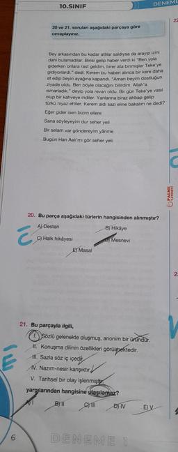 Ca
Ē
6
10.SINIF
20 ve 21. soruları aşağıdaki parçaya göre
cevaplayınız.
Bey arkasından bu kadar atlılar saldıysa da arayıp izini
dahi bulamadılar. Birisi gelip haber verdi ki "Ben yola
giderken onlara rast geldim, birer ata binmişler Teke'ye
gidiyorlardı." dedi. Kerem bu haberi alınca bir kere daha
at edip beyin ayağına kapandı. "Aman beyim dostluğun
ziyade oldu. Ben böyle olacağını bilirdim. Allah'a
ismarladık." deyip yola revan oldu. Bir gün Teke'ye vasil
olup bir kahveye indiler. Yanlarına biraz ahbap gelip
türkü niyaz ettiler. Kerem aldı sazı eline bakalım ne dedi?
Eğer gider isen bizim ellere
Sana söyleyeyim dur seher yeli
Bir selam var göndereyim yârime
Bugün Han Aslı'mı gör seher yeli
20. Bu parça aşağıdaki türlerin hangisinden alınmıştır?
A) Destan
B) Hikâye
C) Halk hikâyesi
21. Bu parçayla ilgili,
Masal
B)11
Mesnevi
Sözlü gelenekte oluşmuş, anonim bir üründür.
II. Konuşma dilinin özellikleri görülmektedir.
III. Sazla söz iç içedir
IV. Nazım-nesir karışıktır.
V. Tarihsel bir olay işlenmiştir.
yargılarından hangisine ulaşılamaz?
C) III
DENEME
D) IV
DENEME 1
E) V
22
PALME
YAYINEVI
23