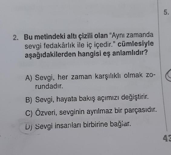 2. Bu metindeki altı çizili olan "Aynı zamanda
sevgi fedakârlık ile iç içedir." cümlesiyle
aşağıdakilerden hangisi eş anlamlıdır?
A) Sevgi, her zaman karşılıklı olmak zo-
rundadır.
B) Sevgi, hayata bakış açımızı değiştirir.
C) Özveri, sevginin ayrılmaz bir