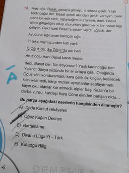 Á
4
13. Aruz oğlu Basat, gazaya gitmişti, o sırada geldi. Yaşlı
kadıncağız der: Basat şimdi akından geldi, varayım, belki
bana bir esir verir, oğlancığımı kurtarırım, dedi. Basat
altınlı gölgeliğini dikip otururken gördüler ki bir hatun kişi
geliyor. Geldi içeri Basat'a selam verdi, ağladı, der:
Avucuna sığmayan karaçalı oğlu
Iri teke boynuzundan katı yaylı
lç Oğuz'da, dış Oğuz'da adı belli
Aruz oğlu Hanı Basat bana medet
dedi. Basat der: Ne istiyorsun? Yaşlı kadıncağız der:
Yalancı dünya yüzünde bir er ortaya çıktı. Otlağında
Oğuz elini konduramadı, kara çelik öz kılıçlar, kesilecek
kılını kesmedi, kargı mızrak oynatanlar saplayamadı,
kayın oku atanlar kar etmedi, alpler başı Kazan'a bir
darbe vurdu, kardeşi Kara Cöne elinden perişan oldu...
Bu parça aşağıdaki eserlerin hangisinden alınmıştır?
A) Dede Korkut Hikâyeleri
Oğuz Kağan Destanı
C) Battalnâme
D) Divanu Lügati't - Türk
E) Kutadgu Bilig
9
DENEME 1
