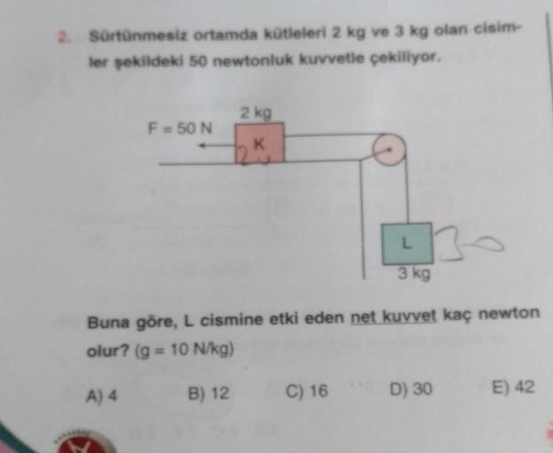 2. Sürtünmesiz ortamda kütleleri 2 kg ve 3 kg olan cisim-
ler şekildeki 50 newtonluk kuvvetle çekiliyor.
F = 50 N
2 kg
K
B) 12
10
Buna göre, L cismine etki eden net kuvvet kaç newton
olur? (g = 10 N/kg)
A) 4
C) 16
3 kg
D) 30
E) 42