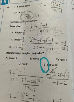 77
B
23. 12 = -1 olmak üzere,
z=i+
i
1+2) 1:41
karmaşık sayısı tanımlanıyor.
Buna göre,
it
I. Re(z)
II. Im(z) =
III. z+z=
i +
=
i+
65
6
3
5
5
i
ifadelerinden hangileri doğrudur?
A) Yalnız I
B) Yalnız II
D) I ve II
4+
+²+1
1².5 13+234
1-1
21-1
213-xxx-1
21-1111
1²+i
B
-1
(1241
21-1
7-2.
21-
C) Yalnız III
E) I, II ve III
-1²-25-1-1
-1-2
25