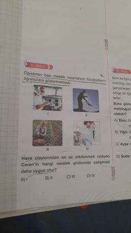 10. ORNEK
Öğretmen bazı meslek insanlarının fotoğraflarını
öğrencilere göstermektedir.
11
III
IV
Hava olaylarından en az etkilenmek isteyen
Ceren'in hangi meslek grubunda çalışması
daha uygun olur?
A) I
B) II
C) III
D) IV
12.ORNEX
Iklim ile ilgili ç
matolog den
gerçekleşen
bölge ile ilgi
lerler.
Buna göre
matoloğun
olabilir?
A) Ebru: En
ve
MANAV
B) Yiğit: G
d
C) Ayşe: E
D) Sude: