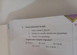 5. Yanma tepkimeleri ile ilgili,
1. Yakıcı madde O₂ gazıdır.
II.
Tamamı isi vererek (ekzotermik) gerçekleşir.
III. Tamamı hızlı gerçekleşir.
yargılarından hangileri doğrudur?
A) Yalnız I
B) I ve II
D) II ve III
C) I ve III
E) I, II ve III
8.