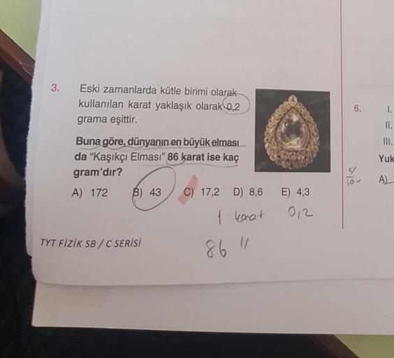 3.
Eski zamanlarda kütle birimi olarak
kullanılan karat yaklaşık olarak 0,2
grama eşittir.
Buna göre, dünyanın en büyük elması...
da "Kaşıkçı Elması" 86 karat ise kaç
gram'dır?
A) 172
B) 43
TYT FİZİK SB/C SERİSİ
C) 17,2
D) 8,6
1 konat
86 11
80038
E) 4,3
01