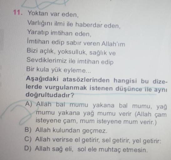 11. Yoktan var eden,
Varlığını ilmi ile haberdar eden,
Yaratıp imtihan eden,
Imtihan edip sabır veren Allah'ım
Bizi açlık, yoksulluk, sağlık ve
Sevdiklerimiz ile imtihan edip
Bir kula yük eyleme...
Aşağıdaki atasözlerinden hangisi bu dize-
lerde vurgulanma