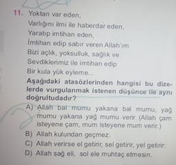 11. Yoktan var eden,
Varlığını ilmi ile haberdar eden,
Yaratıp imtihan eden,
Imtihan edip sabır veren Allah'ım
Bizi açlık, yoksulluk, sağlık ve
Sevdiklerimiz ile imtihan edip
Bir kula yük eyleme...
Aşağıdaki atasözlerinden hangisi bu dize-
lerde vurgulanmak istenen düşünce ile aynı
doğrultudadır?
A) Allah bal mumu yakana bal mumu, yağ
mumu yakana yağ mumu verir (Allah çam
isteyene çam, mum isteyene mum verir.)
B) Allah kulundan geçmez.
C) Allah verirse el getirir, sel getirir, yel getirir:
D) Allah sağ eli, sol ele muhtaç etmesin.