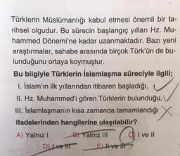 Türklerin Müslümanlığı kabul etmesi önemli bir ta-
rihsel olgudur. Bu sürecin başlangıç yılları Hz. Mu-
hammed Dönemi'ne kadar uzanmaktadır. Bazı yeni
araştırmalar, sahabe arasında birçok Türk'ün de bu-
lunduğunu ortaya koymuştur.
Bu bilgiyle Türklerin İslamlaşma süreciyle ilgili;
1. İslam'ın ilk yıllarından itibaren başladığı,
II. Hz. Muhammed'i gören Türklerin bulunduğu,
III. İslamlaşmanın kısa zamanda tamamlandığı
ifadelerinden hangilerine ulaşılabilir?
A) Yalnız I
D) Lve til
B) Yalnız III
E) II ve tit
I ve II