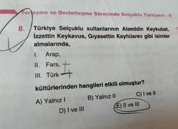 Yerleşme ve Devletleşme Sürecinde Selçuklu Türkiyesi - II
8. Türkiye Selçuklu sultanlarının Alaeddin Keykubat,
İzzettin Keykavus, Gıyasettin Keyhüsrev gibi isimler
almalarında,
I.
Arap,
II. Fars,
III. Türk
#
kültürlerinden hangileri etkili olmuştur?
B) Yalnız II
A) Yalnız I
D) I ve III
C) I ve II
(E) II ve III