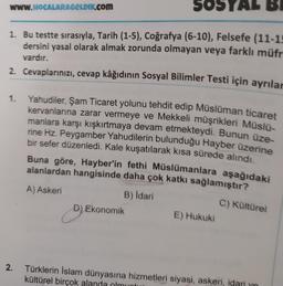 SOST AL BI
1. Bu testte sırasıyla, Tarih (1-5), Coğrafya (6-10), Felsefe (11-15
dersini yasal olarak almak zorunda olmayan veya farklı müfr
vardır.
2. Cevaplarınızı, cevap kâğıdının Sosyal Bilimler Testi için ayrılar
www.HOCALARAGELDIK.COM
1.
2.
Yahudiler, Şam Ticaret yolunu tehdit edip Müslüman ticaret
kervanlarına zarar vermeye ve Mekkeli müşrikleri Müslü-
manlara karşı kışkırtmaya devam etmekteydi. Bunun üze-
rine Hz. Peygamber Yahudilerin bulunduğu Hayber üzerine
bir sefer düzenledi. Kale kuşatılarak kısa sürede alındı.
Buna göre, Hayber'in fethi Müslümanlara aşağıdaki
alanlardan hangisinde daha çok katkı sağlamıştır?
A) Askeri
B) İdari
C) Kültürel
D) Ekonomik
D
E) Hukuki
Türklerin İslam dünyasına hizmetleri siyasi, askeri, idari yo
kültürel birçok alanda olmuntu