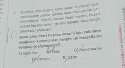 bir
-$-
re
u.
5.
Özellikle Orta Çağ'da kamu yararına yapılan işler
devletlerden ziyade vakıflar tarafından yerine ge-
tirilmekteydi. Vakıflar bazen ticari hayatın, bazen
sosyal hayatın bazen de dinî hayatın devamı için
çalışmalar yaparlardı.
n
Buna göre ticari hayatın devamı için vakıfların
aşağıdaki kurumlardan hangisinin masraflarını
karşıladığı söylenebilir?
A) Medrese
BY Ordu
DY Panayır
C) Kervansaray
ansaray
E) Çarşı
Toplulukları
vletidir.
Devletleri ve