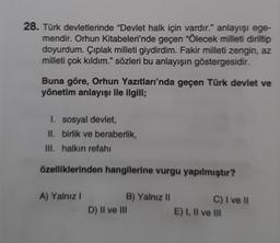 28. Türk devletlerinde "Devlet halk için vardır." anlayışı ege-
mendir. Orhun Kitabeleri'nde geçen "Ölecek milleti diriltip
doyurdum. Çıplak milleti giydirdim. Fakir milleti zengin, az
milleti çok kıldım." sözleri bu anlayışın göstergesidir.
Buna göre, Orhun Yazıtları'nda geçen Türk devlet ve
yönetim anlayışı ile ilgili;
I. sosyal devlet,
II. birlik ve beraberlik,
III. halkın refahı
özelliklerinden hangilerine vurgu yapılmıştır?
A) Yalnız I
B) Yalnız II
D) II ve III
C) I ve Il
E) I, II ve III