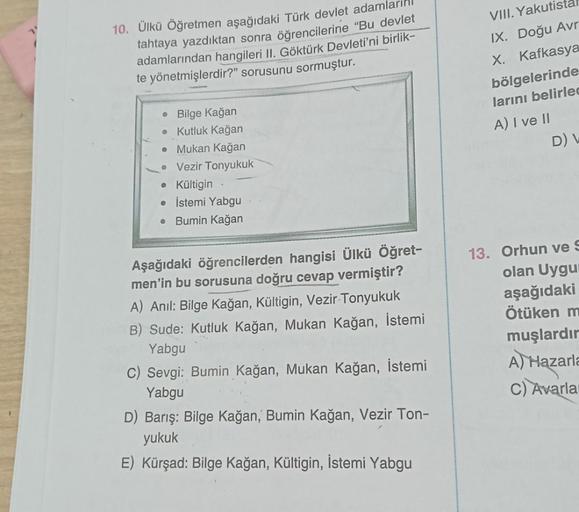 10. Ülkü Öğretmen aşağıdaki Türk devlet adamla
tahtaya yazdıktan sonra öğrencilerine "Bu devlet
adamlarından hangileri II. Göktürk Devleti'ni birlik-
te yönetmişlerdir?" sorusunu sormuştur.
● Bilge Kağan
• Kutluk Kağan
. Mukan Kağan
• Vezir Tonyukuk
• Kült