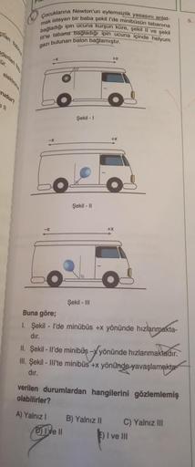 fan foton
nderilen fo
ür.
elektron
rudur?
ell
Çocuklarına Newton'un eylemsizlik yasasını anlat-
mak isteyen bir baba şekil l'de minibüsün tabanına
bağladığı ipin ucuna kurşun küre, şekil II ve şekil
Ill'te tabana bağladığı ipin ucuna içinde helyum
gazı bul