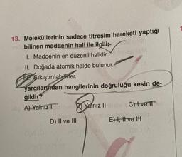 13. Moleküllerinin sadece titreşim hareketi yaptığı
bilinen maddenin hali ile ilgili;
I. Maddenin en düzenli halidir.
II. Doğada atomik halde bulunur.
Sıkıştırılabilirler.
yargılarından hangilerinin doğruluğu kesin de-
ğildir?
A) Yalnız Tom
Yalnız II vC)Ive Il
E) I, II ve Itt
R)
D) II ve III