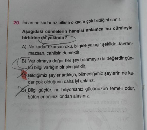 E
20. İnsan ne kadar az bilirse o kadar çok bildiğini sanır.
Aşağıdaki cümlelerin hangisi anlamca bu cümleyle
birbirine en yakındır?
A) Ne kadar okursan oku, bilgine yakışır şekilde davran-
mazsan, cahilsin demektir.
B) Var olmaya değer her şey bilinmeye d