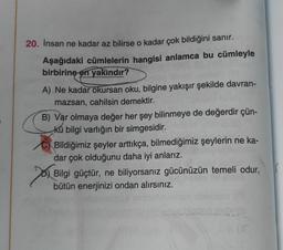 E
20. İnsan ne kadar az bilirse o kadar çok bildiğini sanır.
Aşağıdaki cümlelerin hangisi anlamca bu cümleyle
birbirine en yakındır?
A) Ne kadar okursan oku, bilgine yakışır şekilde davran-
mazsan, cahilsin demektir.
B) Var olmaya değer her şey bilinmeye de değerdir çün-
kü bilgi varlığın bir simgesidir.
Bildiğimiz şeyler arttıkça, bilmediğimiz şeylerin ne ka-
dar çok olduğunu daha iyi anlarız.
Bilgi güçtür, ne biliyorsanız gücünüzün temeli odur,
bütün enerjinizi ondan alırsınız.
(f