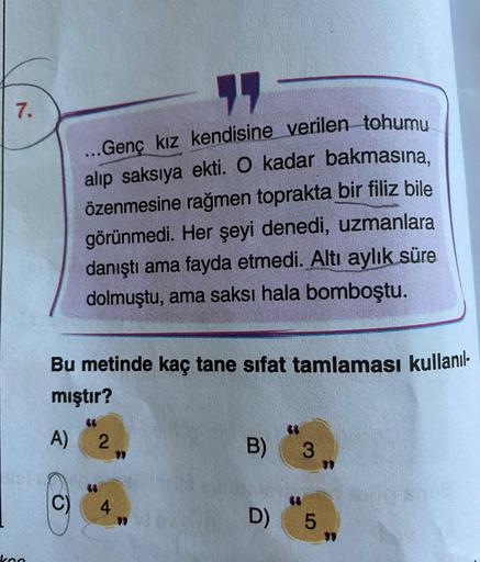 7.
Bu metinde kaç tane sifat tamlaması kullanıl-
mıştır?
A)
11
...Genç kız kendisine verilen tohumu
alıp saksıya ekti. O kadar bakmasına,
özenmesine rağmen toprakta bir filiz bile
görünmedi. Her şeyi denedi, uzmanlara
danıştı ama fayda etmedi. Altı aylık s