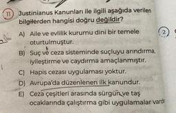 11 Justinianus Kanunları ile ilgili aşağıda verilen
bilgilerden hangisi doğru değildir?
abi
1.
A) Aile ve evlilik kurumu dini bir temele
oturtulmuştur.
B) Suç ve ceza sisteminde suçluyu arındırma,
iyileştirme ve caydırma amaçlanmıştır.
C) Hapis cezası uygulaması yoktur.
E)
D) Avrupa'da düzenlenen ilk kanundur.
Ceza çeşitleri arasında sürgün ve taş
ocaklarında çalıştırma gibi uygulamalar vard
2