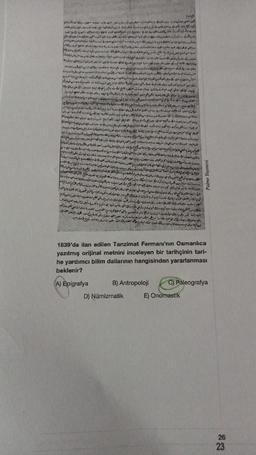 M
B) Antropoloji
D) Numizmatik
S
1839'da ilan edilen Tanzimat Fermanı'nın Osmanlıca
yazılmış orijinal metnini inceleyen bir tarihçinin tari-
he yardımcı bilim dallarının hangisinden yararlanması
beklenir?
(A) Epigrafya
2
E) Onomastik
dodat
C) Paleografya
26
23