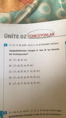 ÜNİTE 02 FONKSİYONLAR
1
A = {1, 2, 3} ve B = (a, b, c, d, e) kümeleri veriliyor.
Aşağıdakilerden hangisi A 'dan B 'ye tanımlı
bir fonksiyondur?
A) {(1, d), (2, c) }
B) {(1, b), (2, e), (3, e) }
C) {(1, a), (2, b), (1, c), (3, d) }
D) {(1, a), (2, a), (3, b), (3, c) }
E) {(1, a), (1, b), (2, a), (3, b) }
2 A = {a,b,c} ve B = {1, 2, 3, 4} olmak üzere aşa-
ğıdakilerden hangisi A dan B ye bir fonksiyon-