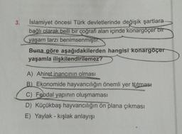 3.
İslamiyet öncesi Türk devletlerinde değişik şartlara
bağlı olarak belli bir coğrafi alan içinde konargöçer bir
yaşam tarzı benimsenmiştir.
Buna göre aşağıdakilerden hangisi konargöçer
yaşamla ilişkilendirilemez?
A) Ahiret inancının olması
B) Ekonomide hayvancılığın önemli yer tutması
C) Feodal yapının oluşmaması
D) Küçükbaş hayvancılığın ön plana çıkması
E) Yaylak - kışlak anlayışı