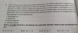 Burcu, babasına kek yapmasında yardım etmeye karar verdi. Birlikte malzemelerin hepsini ölçülerine
göre ayırıp tezgâha koydular. Burcu önce katı maddelerin birbiriyle karıştırılması gerektiğini düşündü
ğü için un ve şekeri karıştırdı. Babası bunu görünce Burcu'ya evde başka un kalmadığını, bu yüzden
kek yapmaya devam edemeyeceklerini söyledi. Kek için öncelikle şeker ve yumurtanın karıştırılması
gerekir dedi. Burcu'nun babasıyla beraber kek yapabilmeye devam etmesi için un ve şekeri birbirinden
nasıl ayıracağını bulması gerekiyordu.
I. Buharlaştırma
II. Çöktürme
III. Suda çözdürme
IV. Çökeltiyi ayırma
3.
Burcu, un-şeker karışımını ayırabilmek için yukarıdaki işlemleri hangi sırayla gerçekleştirmeli-
dir?
A) II-IV-III – I
B) III-IV-1 - ||
C) III-II-IV-1
D) II-III-I-IV
