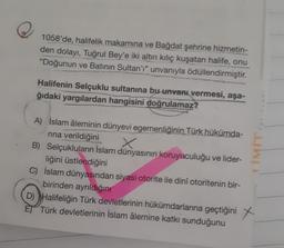 1058'de, halifelik makamına ve Bağdat şehrine hizmetin-
den dolayı, Tuğrul Bey'e iki altın kılıç kuşatan halife, onu
"Doğunun ve Batının Sultan'ı" unvanıyla ödüllendirmiştir.
Halifenin Selçuklu sultanına bu unvanı vermesi, aşa-
ğıdaki yargılardan hangisini doğrulamaz?
A) İslam âleminin dünyevi egemenliğinin Türk hükümda-
rına verildiğini
x
B) Selçukluların İslam dünyasının koruyuculuğu ve lider-
liğini üstlendiğini
C) İslam dünyasından siyasi otorite ile dinî otoritenin bir-
birinden ayrıldığını
D) Halifeliğin Türk devletlerinin hükümdarlarına geçtiğini
E Türk devletlerinin İslam âlemine katkı sunduğunu
YAYINLARI