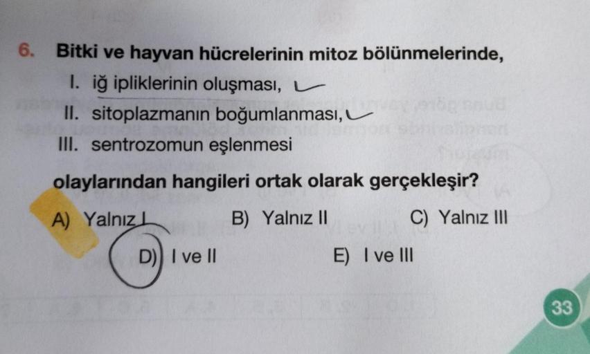 6. Bitki ve hayvan hücrelerinin mitoz bölünmelerinde,
I. iğ ipliklerinin oluşması,
II. sitoplazmanın boğumlanması,
III. sentrozomun eşlenmesi
olaylarından hangileri ortak olarak gerçekleşir?
A) Yalnız L
B) Yalnız II
C) Yalnız III
D) I ve II
E) I ve III
33