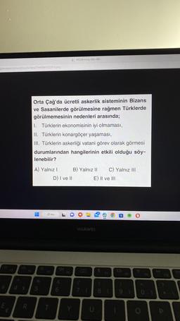 tim.com/
E
Soru Bankasi/78448/492228-6.png
R
Orta Çağ'da ücretli askerlik sisteminin Bizans
ve Sasanilerde görülmesine rağmen Türklerde
görülmemesinin nedenleri arasında;
1. Türklerin ekonomisinin iyi olmaması,
II. Türklerin konargöçer yaşaması,
III. Türklerin askerliği vatani görev olarak görmesi
durumlarından hangilerinin etkili olduğu söy-
lenebilir?
A) Yalnız I
H
O Ara
T
1492228-6.png (636-483)
D) I ve II
6
B) Yalnız II C) Yalnız III
E) II ve III
HUAWEI
19
U
1021
81 91
O
O
t
P