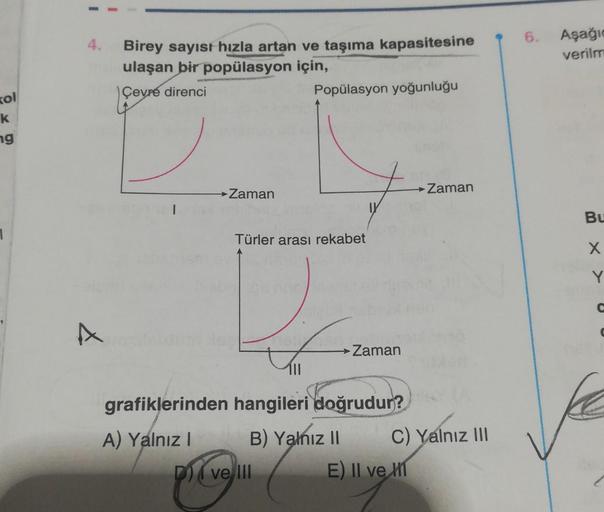 kol
k
ng
1
4. Birey sayısı hızla artan ve taşıma kapasitesine
ulaşan bir popülasyon için,
Çevre direnci
A
1
→ Zaman
Türler arası rekabet
Popülasyon yoğunluğu
pievel
grafiklerinden hangileri doğrudur?
A) Yalnız I
B) Yalnız II
ve III
Zaman
→ Zaman
C) Yalnız