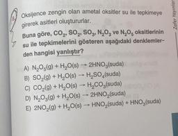 18
Oksijence zengin olan ametal oksitler su ile tepkimeye
girerek asitleri oluştururlar.
Buna göre, CO₂, SO2, SO3, N₂O3 ve N₂O5 oksitlerinin
su ile tepkimelerini gösteren aşağıdaki denklemler-
den hangisi yanlıştır?
A) N₂O5(g) + H₂O(s) → 2HNO3(suda)
B) SO₂(g) + H₂O(s) → H₂SO4(suda)
C) CO₂(g) + H₂O(s) → H₂CO3(suda)
D) N₂O3(g) + H₂O(s) → 2HNO₂(suda) (
E) 2NO₂(g) + H₂O(s) → HNO₂(suda) + HNO3(suda)
Zafer Yayınlar