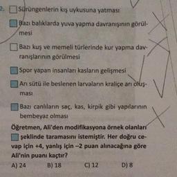 2. Sürüngenlerin kış uykusuna yatması
Bazı balıklarda yuva yapma davranışının görül-
mesi
Bazı kuş ve memeli türlerinde kur yapma dav-
ranışlarının görülmesi
Spor yapan insanları kasların gelişmesi
Arı sütü ile beslenen larvaların kraliçe arı oluş-
ması
Bazı canlıların saç, kas, kirpik gibi yapılarının
bembeyaz olmasa, edificaven a demek olanlar
Öğretmen, Ali'den modifikasyona örnek olanları
şeklinde taramasını istemiştir. Her doğru ce-
vap için +4, yanlış için -2 puan alınacağına göre
Ali'nin puanı kaçtır?
A) 24
B) 18
C) 12
D) 8