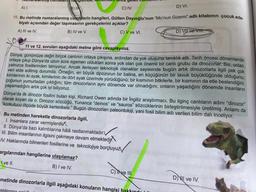 Numaralamms cometent hangiside, Renanden on
A) I.
D) VI.
10. Bu metinde numaralanmış cümlelerin hangileri, Gülten Dayıoğlu'nun "Mo'nun Gizemi" adlı kitabının çocuk ede-
biyatı açısından değer taşımasının gerekçelerini açıklar?
A) III ve IV.
B) IV ve V.
C) V ve VI.
gelen camer
. Bu metinden hareketle dinozorlarla ilgili,
I. İnsanlara zarar vermişlerdir
II. Dünya'da bazı kalıntılarına hâlâ rastlanmaktadır.
III. Bilim insanlarının ilgisini çekmeye devam etmektedi
IV. Haklarında bilinenleri fosillerine ve teknolojiye borçluyuz
C) IV.
11 ve 12. soruları aşağıdaki metne göre cevaplayınız.
Dünya, günümüze değin birçok canlının ortaya çıkışına, ardından da yok oluşuna tanıklık etti. Tarih öncesi dönemlerde
ortaya çıkıp Dünya'da uzun süre egemen olduktan sonra yok olan çok önemli bir canlı grubu da dinozorlar. Biz, onları
yalnızca fosillerinden tanıyoruz. Ancak ilerleyen teknolojik olanaklar sayesinde bugün artık dinozorlarla ilgili pek çok
veri elde edilmiş durumda. Örneğin, en büyük dinozorun bir balina,
kimilerinin iki ayak, kimilerinin de dört ayak üzerinde yürüdüğünü; bir kısmının bitkilerle, bir kısmının da etle beslendiğini;
küçüğünün bir tavuk büyüklüğünde olduğunu;
çoğunun yumurtadan çıktığını; tüm dinozorların aynı dönemde var olmadığını; onların yaşadığını dönemde insanların
yaşamadığını artık çok iyi biliyoruz.
argılarından hangilerine ulaşılamaz?
I ve II.
B) I ve IV.
Dünya'da ilk dinozor fosilini bulan kişi, Richard Owen adında bir İngiliz araştırmacı. Bu ilginç canlıların adını "dinozor"
olarak koyan da o. Dinozor sözcüğü, Yunanca "deinos" ve "sauros" sözcüklerinin birleştirilmesiyle üretilmiş. Anlamı da
"korkutucu ölçüde büyük kertenkele." Bugün dinozorları paleontoloji, yani fosil bilim adı verilen bilim dalı inceliyor.
metinde dinozorlarla ilgili aşağıdaki konuların hangisi
D) VII ve VIII.
C) Tive III.
D) ve IV.