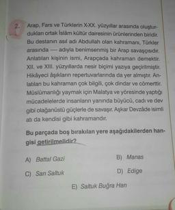 2. Arap, Fars ve Türklerin X-XX. yüzyıllar arasında oluştur-
dukları ortak İslâm kültür dairesinin ürünlerinden biridir.
Bu destanın asıl adı Abdullah olan kahramanı, Türkler
arasında adıyla benimsenmiş bir Arap savaşçısıdır.
Anlatılan kişinin ismi, Arapçada kahraman demektir.
XII. ve XIII. yüzyıllarda nesir biçimi yazıya geçirilmiştir.
Hikâyeci âşıkların repertuvarlarında da yer almıştır. An-
latılan bu kahraman çok bilgili, çok dindar ve cömerttir.
Müslümanlığı yaymak için Malatya ve yöresinde yaptığı
mücadelelerde insanların yanında büyücü, cadı ve dev
gibi olağanüstü güçlerle de savaşır. Aşkar Devzâde isimli
atı da kendisi gibi kahramandır.
Bu parçada boş bırakılan yere aşağıdakilerden han-
gisi getirilmelidir?
A) Battal Gazi
C) Sarı Saltuk
B) Manas
D) Edige
E) Saltuk Buğra Han