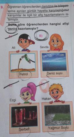 9. Öğretmen öğrencilerden damıtma ile bileşen
lerine ayrılan günlük hayatta karşılaştığımız
karışımlar ile ilgili bir afiş hazırlamalarını is-
temiştir.
Buna göre öğrencilerden hangisi afişi
yanlış hazırlamıştır?
Ali
Ezgi
Petrol
Şerbet
B)
Sevda
DY
Deniz suyu
Hakan
Yağmur Suyu