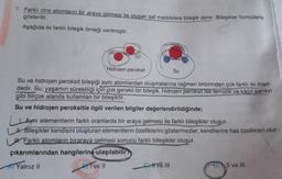 7. Farklı cins atomların bir araya gelmesi ile oluşan saf maddelere bileşik denir. Bileşikler formüllerle
gösterilir.
Aşağıda iki farklı bileşik örneği verilmiştir.
Hidrojen peroksit
Su ve hidrojen peroksit bileşiği aynı atomlardan oluşmalarına rağmen birbirinden çok farklı iki mad-
dedir. Su; yaşamın sürekliliği için çok gerekli bir bileşik, hidrojen peroksit ise temizlik ve kâğıt sanayi
gibi birçok alanda kullanılan bir bileşiktir.
Su ve hidrojen peroksitle ilgili verilen bilgiler değerlendirildiğinde;
Su
1. Aynı elementlerin farklı oranlarda bir araya gelmesi ile farklı bileşikler oluşur.
Bileşikler kendisini oluşturan elementlerin özelliklerini göstermezler, kendilerine has özellikleri olur.
Farklı atomların biraraya gelmesi sonucu farklı bileşikler oluşur.
çıkarımlarından hangilerine ulaşılabilir?
A) Yalnız II
BI ve Il
Cve III
Il ve III