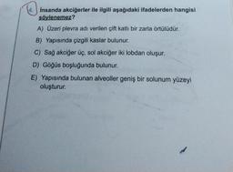 4.
İnsanda akciğerler ile ilgili aşağıdaki ifadelerden hangisi
söylenemez?
A) Üzeri plevra adı verilen çift katlı bir zarla örtülüdür.
B) Yapısında çizgili kaslar bulunur.
C) Sağ akciğer üç, sol akciğer iki lobdan oluşur.
D) Göğüs boşluğunda bulunur.
E) Yapısında bulunan alveoller geniş bir solunum yüzeyi
oluşturur.