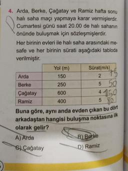 4. Arda, Berke, Çağatay ve Ramiz hafta sonu
halı saha maçı yapmaya karar vermişlerdir.
Cumartesi günü saat 20.00 de halı sahanın
önünde buluşmak için sözleşmişlerdir.
Her birinin evleri ile halı saha arasındaki me-
safe ve her birinin sürati aşağıdaki tabloda
verilmiştir.
Yol (m)
Sürat(m/s)
75
150
2
250
5 50
4150
600
400
5
80
Buna göre, aynı anda evden çıkan bu dört
arkadaştan hangisi buluşma noktasına ilk
olarak gelir?
Arda
Berke
Çağatay
Ramiz
A) Arda
6) Çağatay
B) Berke
D) Ramiz