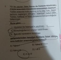 2.
751'de yapılan Talas Savaşı ile Türklerle Müslüman
Araplar arasındaki mücadeleler sona ermiştir. İslamiyet
Türkler arasında hızla yayılmış ve bu olay Türk - İslam
tarihinin başlangıcı olmuştur. Islamiyet'i kabul eden
Türkler, halifenin ve İslam dünyasının koruyuculuğunu
üstlenmiştir.
Buna göre;
1. Hindistan'da Islamiyet'in yayılması,
II.) Büveyhoğullarının ortadan kaldırılması,
III. Batınilik hareketinin kurulması
L
gelişmelerinden hangileri Türklerin İslam dünya-
sına katkıları arasında gösterilemez?
A) Yalnız+
B) Yalnız t
C) Yalnız
D) I ve II
E) II ve III
ISEM YAYINCILI