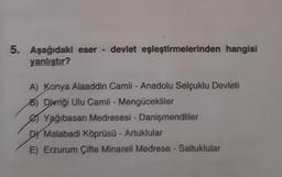 5. Aşağıdaki eser - devlet eşleştirmelerinden hangisi
yanlıştır?
A) Konya Alaaddin Camii - Anadolu Selçuklu Devleti
B) Divriği Ulu Camii - Mengücekliler
Yağıbasan Medresesi - Danişmendliler
DY Malabadi Köprüsü - Artuklular
E) Erzurum Çifte Minareli Medrese - Saltuklular