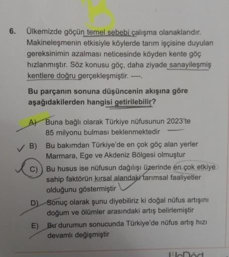 6.
Ülkemizde göçün temel sebebi çalışma olanaklarıdır.
Makineleşmenin etkisiyle köylerde tarım işçisine duyulan
gereksinimin azalması neticesinde köyden kente göç
hızlanmıştır. Söz konusu göç, daha ziyade sanayileşmiş
kentlere doğru gerçekleşmiştir.
Bu par