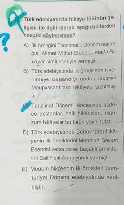 Türk edebiyatında hikâye türünün ge-
lişimi ile ilgili olarak aşağıdakilerden
hangisi söylenemez?
A) İlk örneğini Tanzimat I. Dönem sanat-
çısı Ahmet Mithat Efendi, Letaif-i Ri-
vayat isimli eseriyle vermiştir.
B) Türk edebiyatında ilk örneklerinin ve-
rilmeye başlandığı andan itibaren
Maupassant tarzı hikâyeler yazılmış-
tir.
Tanzimat Dönemi öncesinde sade-
ce destanlar, halk hikâyeleri, man-
zum hikâyeler bu türün yerini tutar.
D) Türk edebiyatında Çehov tarzı hikâ-
yenin ilk örneklerini Memduh Şevket
Esendal verse de en başarılı örnekle-
rini Sait Faik Abasıyanık vermiştir.
E) Modern hikâyenin ilk örnekleri Cum-
huriyet Dönemi edebiyatında veril-
miştir.