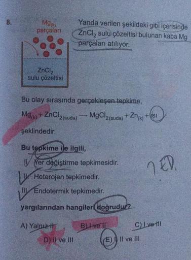 8.
Mg
parçaları
ZnCl₂
sulu çözeltisi
Bu olay sırasında gerçekleşen tepkime,
Mg(k)+ ZnCl2 (suda)
Yanda verilen şekildeki gibi içerisinde
ZnCl₂ sulu çözeltisi bulunan kaba Mg
parçaları atılıyor.
şeklindedir.
Bu tepkime ile ilgili,
w
A) Yalnız
Yer değiştirme