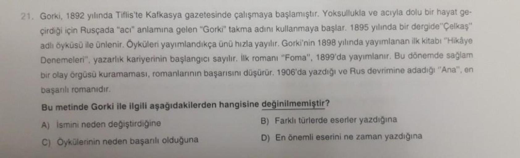 21. Gorki, 1892 yılında Tiflis'te Kafkasya gazetesinde çalışmaya başlamıştır. Yoksullukla ve acıyla dolu bir hayat ge-
çirdiği için Rusçada "acı" anlamına gelen "Gorki" takma adını kullanmaya başlar. 1895 yılında bir dergide"Çelkaş"
adlı öyküsü ile ünlenir