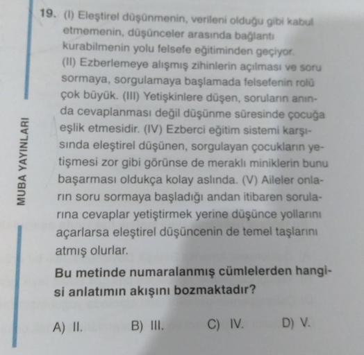 MUBA YAYINLARI
19. (1) Eleştirel düşünmenin, verileni olduğu gibi kabul
etmemenin, düşünceler arasında bağlantı
kurabilmenin yolu felsefe eğitiminden geçiyor.
(II) Ezberlemeye alışmış zihinlerin açılması ve soru
sormaya, sorgulamaya başlamada felsefenin ro